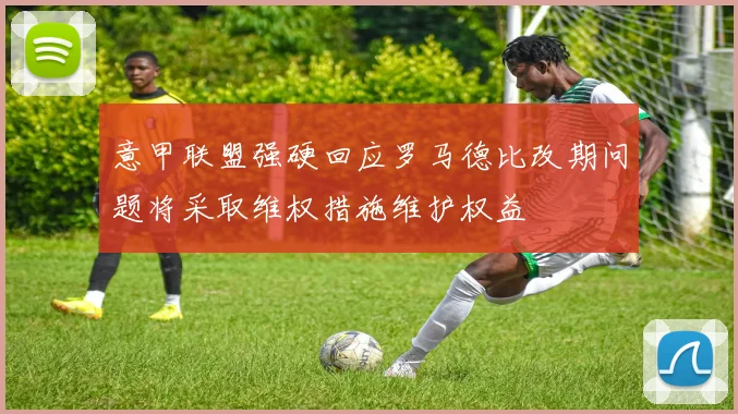 意甲联盟强硬回应罗马德比改期问题将采取维权措施维护权益