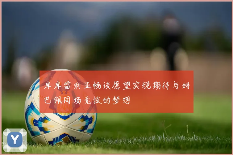 库库雷利亚畅谈愿望实现期待与姆巴佩同场竞技的梦想