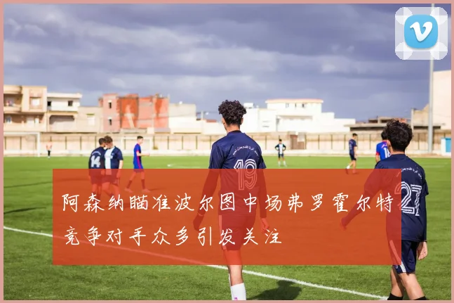 阿森纳瞄准波尔图中场弗罗霍尔特竞争对手众多引发关注