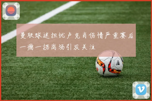 曼联球迷担忧卢克肖伤情严重赛后一瘸一拐离场引发关注