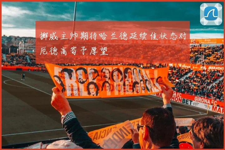 挪威主帅期待哈兰德延续佳状态对厄德高寄予厚望