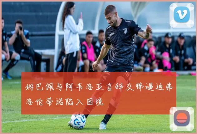 姆巴佩与阿韦洛亚言辞交锋逼迫弗洛伦蒂诺陷入困境