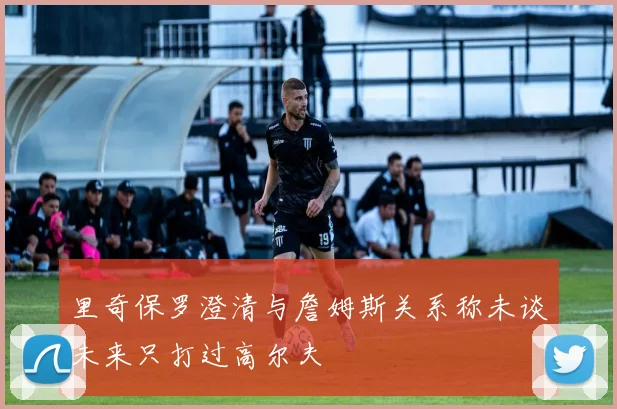 里奇保罗澄清与詹姆斯关系称未谈未来只打过高尔夫