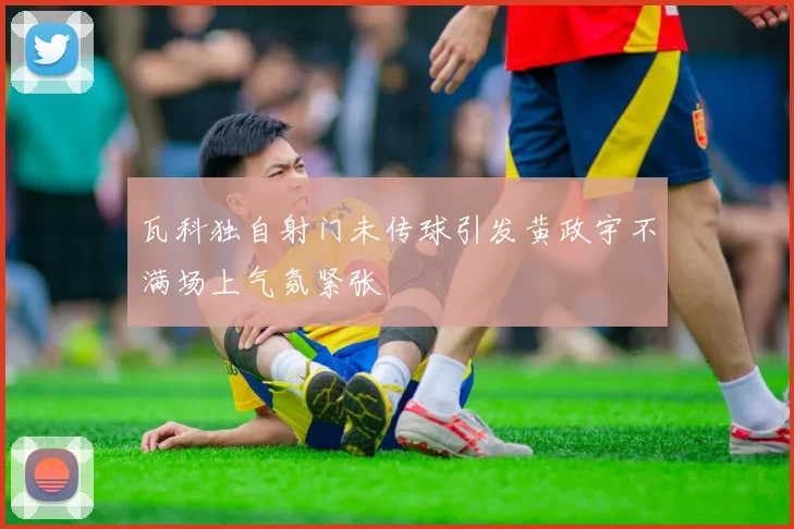瓦科独自射门未传球引发黄政宇不满场上气氛紧张