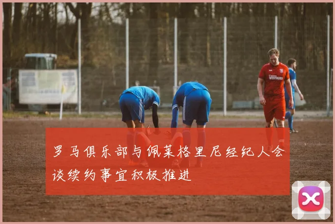 罗马俱乐部与佩莱格里尼经纪人会谈续约事宜积极推进