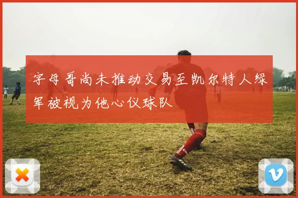 字母哥尚未推动交易至凯尔特人绿军被视为他心仪球队