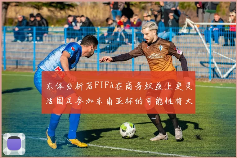 东体分析若FIFA在商务权益上更灵活国足参加东南亚杯的可能性将大增