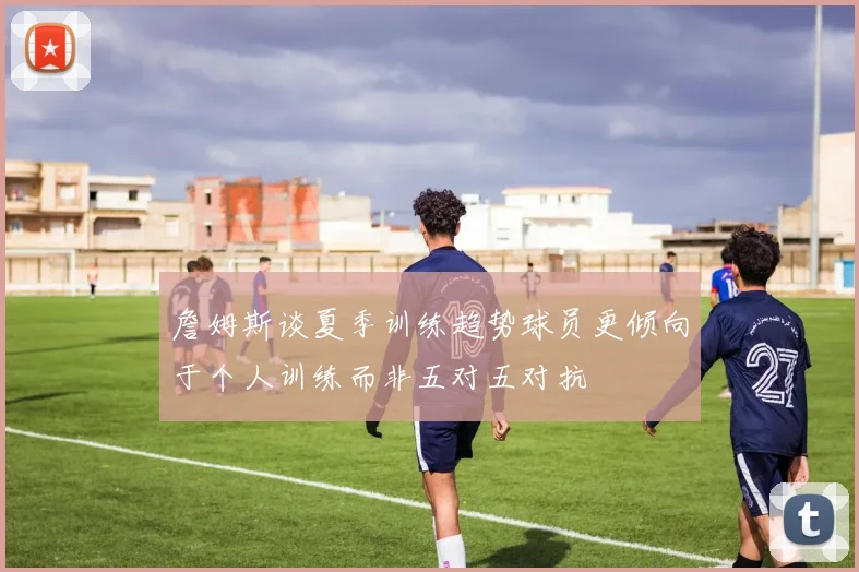 詹姆斯谈夏季训练趋势球员更倾向于个人训练而非五对五对抗