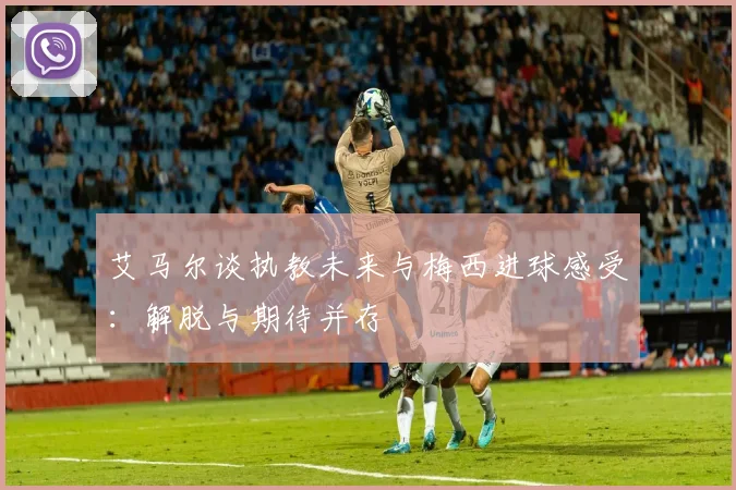 艾马尔谈执教未来与梅西进球感受：解脱与期待并存