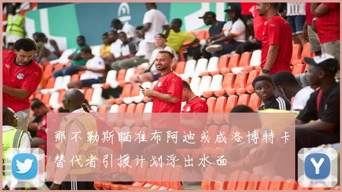 那不勒斯瞄准布阿迪或成洛博特卡替代者引援计划浮出水面
