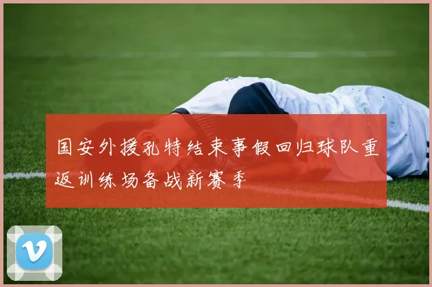 国安外援孔特结束事假回归球队重返训练场备战新赛季
