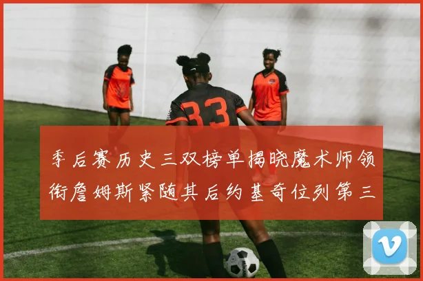 季后赛历史三双榜单揭晓魔术师领衔詹姆斯紧随其后约基奇位列第三