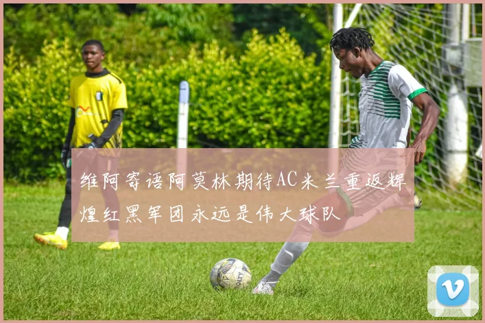 维阿寄语阿莫林期待AC米兰重返辉煌红黑军团永远是伟大球队