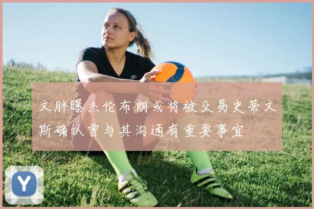 文胖曝杰伦布朗或将被交易史蒂文斯确认曾与其沟通有重要事宜