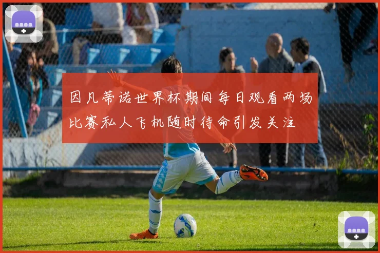 因凡蒂诺世界杯期间每日观看两场比赛私人飞机随时待命引发关注