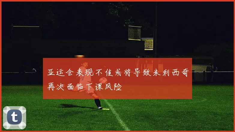 亚运会表现不佳或将导致米利西奇再次面临下课风险